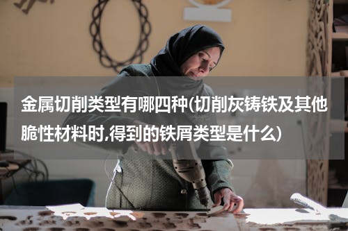 金属切削类型有哪四种(切削灰铸铁及其他脆性材料时,得到的铁屑类型是什么)