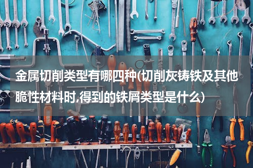金属切削类型有哪四种(切削灰铸铁及其他脆性材料时,得到的铁屑类型是什么)