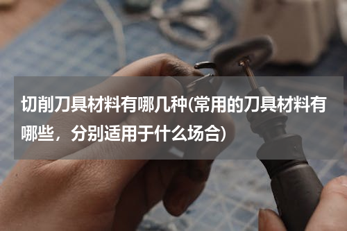 切削刀具材料有哪几种(常用的刀具材料有哪些，分别适用于什么场合)