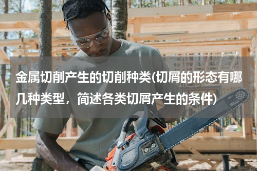 金属切削产生的切削种类(切屑的形态有哪几种类型，简述各类切屑产生的条件)