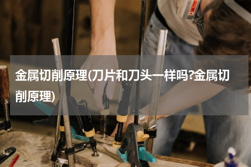金属切削原理(刀片和刀头一样吗?金属切削原理)