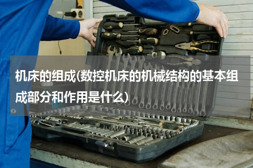 机床的组成(数控机床的机械结构的基本组成部分和作用是什么)