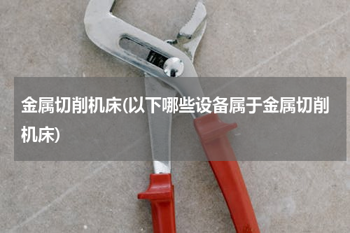 金属切削机床(以下哪些设备属于金属切削机床)