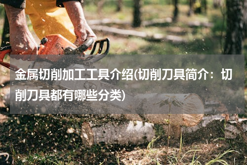 金属切削加工工具介绍(切削刀具简介：切削刀具都有哪些分类)