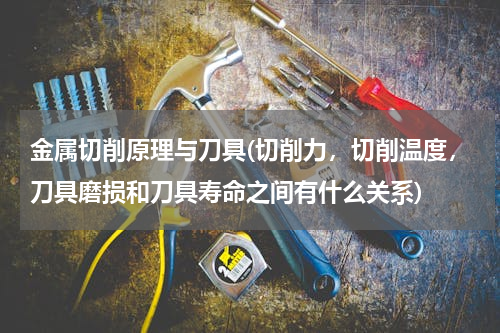 金属切削原理与刀具(切削力，切削温度，刀具磨损和刀具寿命之间有什么关系)