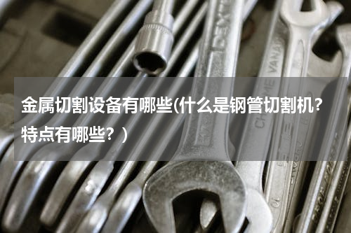 金属切割设备有哪些(什么是钢管切割机？特点有哪些？)