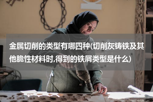 金属切削的类型有哪四种(切削灰铸铁及其他脆性材料时,得到的铁屑类型是什么)