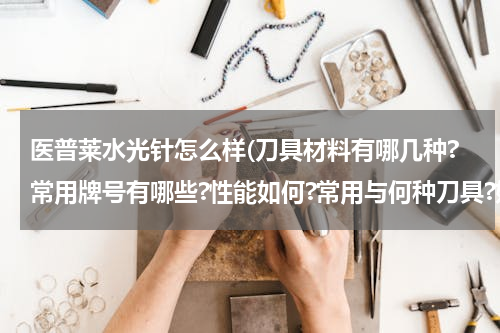 医普莱水光针怎么样(刀具材料有哪几种?常用牌号有哪些?性能如何?常用与何种刀具?如何选用?)