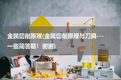 金属切削原理(金属切削原理与刀具---一些简答题！谢谢)