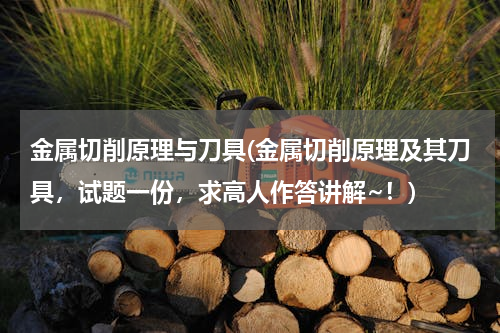 金属切削原理与刀具(金属切削原理及其刀具，试题一份，求高人作答讲解~！)