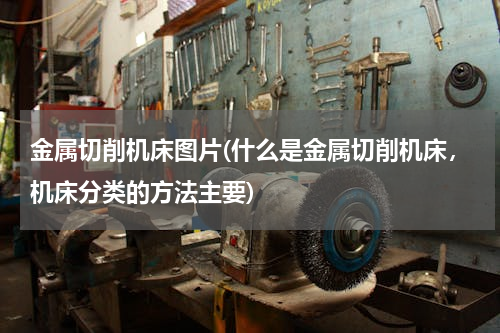 金属切削机床图片(什么是金属切削机床，机床分类的方法主要)