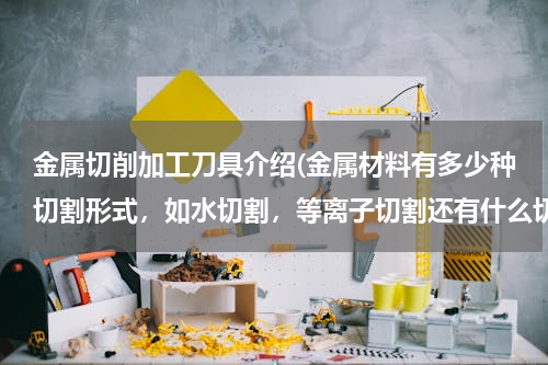 金属切削加工刀具介绍(金属材料有多少种切割形式，如水切割，等离子切割还有什么切割？)