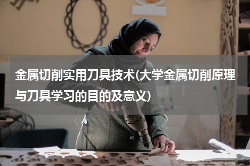 金属切削实用刀具技术(大学金属切削原理与刀具学习的目的及意义)