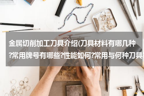 金属切削加工刀具介绍(刀具材料有哪几种?常用牌号有哪些?性能如何?常用与何种刀具?如何选用?)