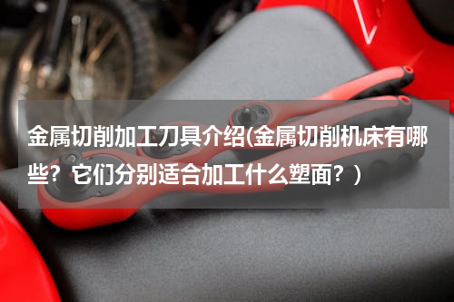 金属切削加工刀具介绍(金属切削机床有哪些？它们分别适合加工什么塑面？)