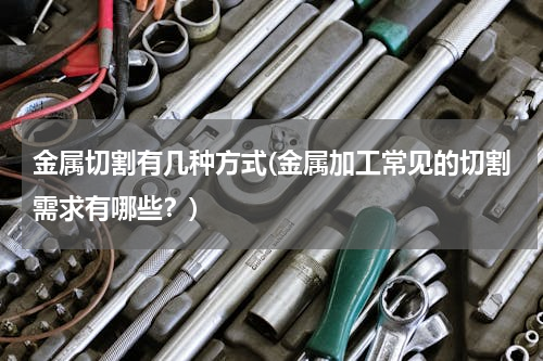 金属切割有几种方式(金属加工常见的切割需求有哪些？)