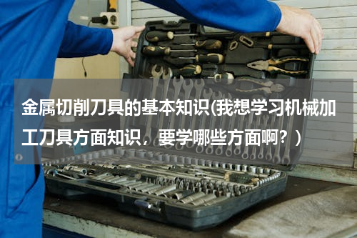 金属切削刀具的基本知识(我想学习机械加工刀具方面知识，要学哪些方面啊？)
