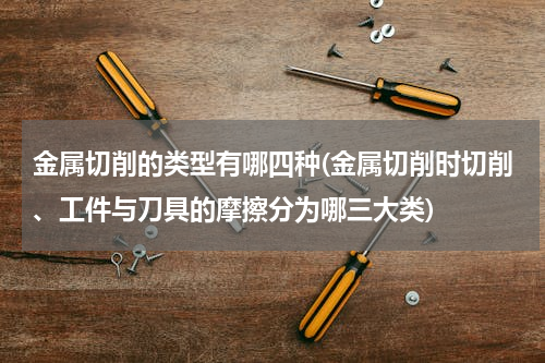 金属切削的类型有哪四种(金属切削时切削、工件与刀具的摩擦分为哪三大类)