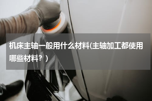 机床主轴一般用什么材料(主轴加工都使用哪些材料？)