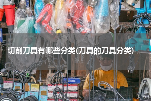 切削刀具有哪些分类(刀具的刀具分类)