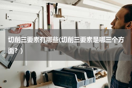 切削三要素有哪些(切削三要素是哪三个方面？)
