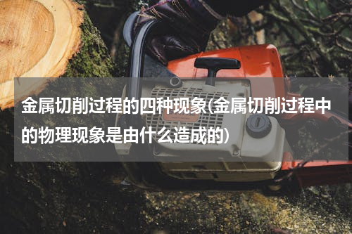 金属切削过程的四种现象(金属切削过程中的物理现象是由什么造成的)