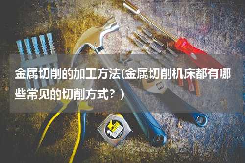 金属切削的加工方法(金属切削机床都有哪些常见的切削方式？)