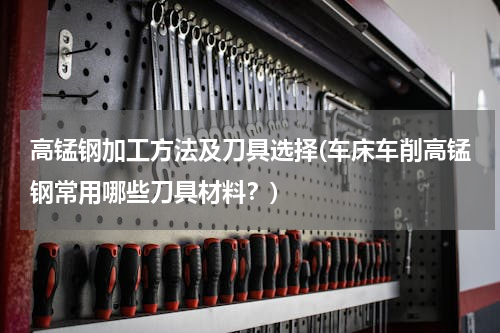 高锰钢加工方法及刀具选择(车床车削高锰钢常用哪些刀具材料？)