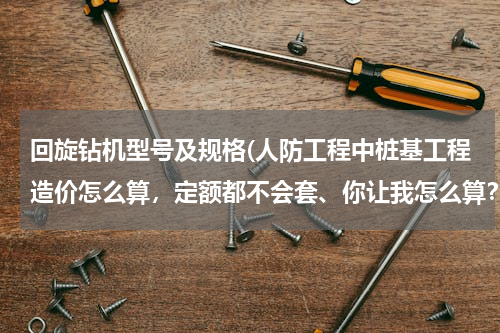 回旋钻机型号及规格(人防工程中桩基工程造价怎么算，定额都不会套、你让我怎么算？)