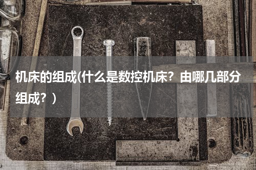 机床的组成(什么是数控机床？由哪几部分组成？)