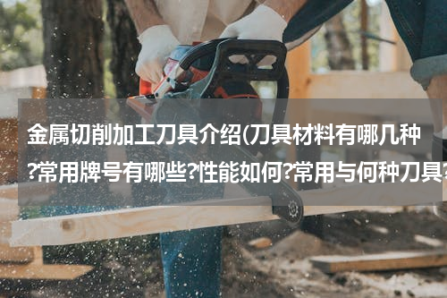 金属切削加工刀具介绍(刀具材料有哪几种?常用牌号有哪些?性能如何?常用与何种刀具?如何选用?)
