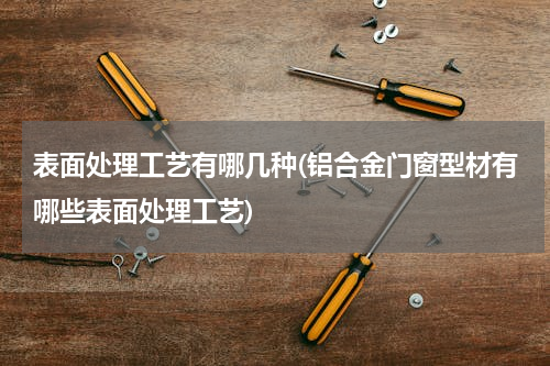 表面处理工艺有哪几种(铝合金门窗型材有哪些表面处理工艺)