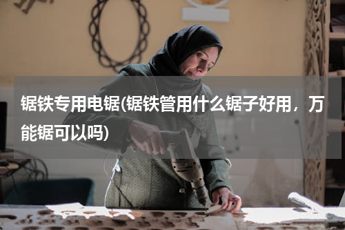 锯铁专用电锯(锯铁管用什么锯子好用，万能锯可以吗)