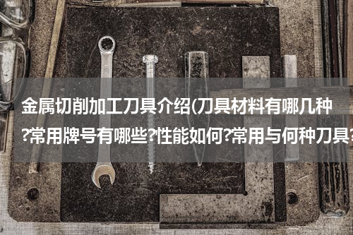 金属切削加工刀具介绍(刀具材料有哪几种?常用牌号有哪些?性能如何?常用与何种刀具?如何选用?)