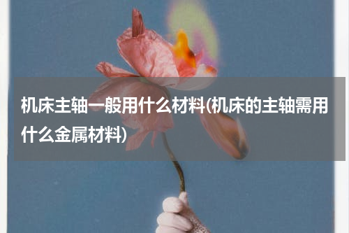 机床主轴一般用什么材料(机床的主轴需用什么金属材料)