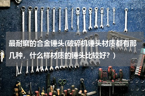 最耐磨的合金锤头(破碎机锤头材质都有那几种，什么样材质的锤头比较好？)