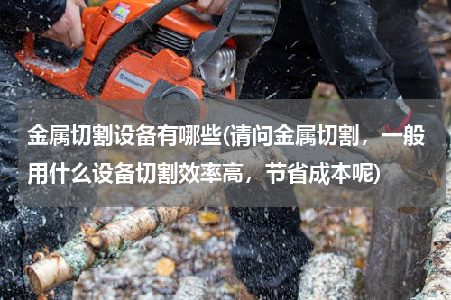 金属切割设备有哪些(请问金属切割，一般用什么设备切割效率高，节省成本呢)