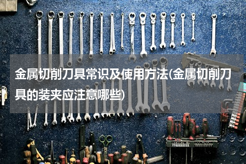 金属切削刀具常识及使用方法(金属切削刀具的装夹应注意哪些)