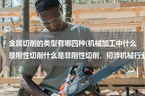 金属切削的类型有哪四种(机械加工中什么是刚性切削什么是非刚性切削，初涉机械行业，有没有简单点的解释)
