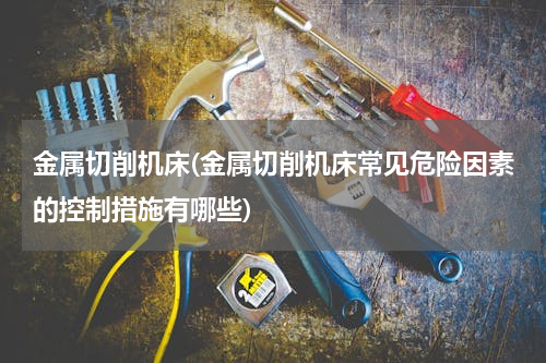 金属切削机床(金属切削机床常见危险因素的控制措施有哪些)