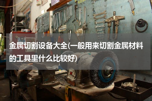 金属切割设备大全(一般用来切割金属材料的工具里什么比较好)