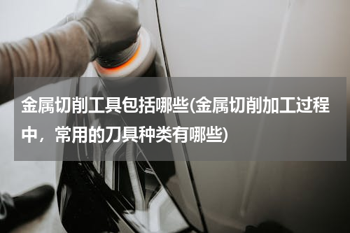 金属切削工具包括哪些(金属切削加工过程中，常用的刀具种类有哪些)