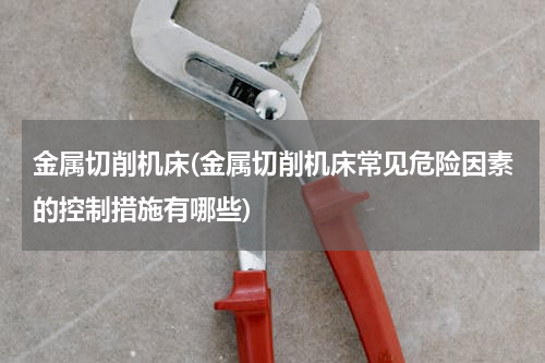 金属切削机床(金属切削机床常见危险因素的控制措施有哪些)