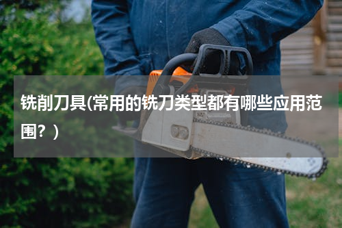 铣削刀具(常用的铣刀类型都有哪些应用范围？)