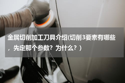 金属切削加工刀具介绍(切削3要素有哪些，先定那个参数？为什么？)