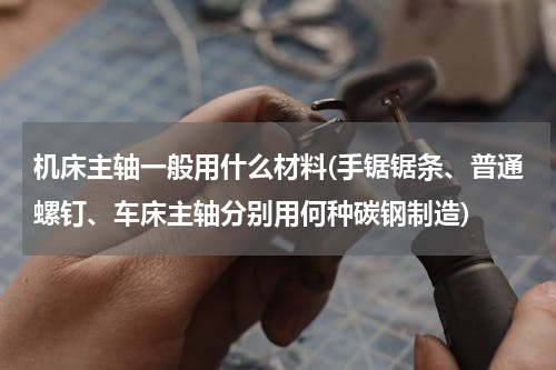 机床主轴一般用什么材料(手锯锯条、普通螺钉、车床主轴分别用何种碳钢制造)