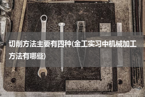切削方法主要有四种(金工实习中机械加工方法有哪些)