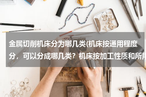金属切削机床分为哪几类(机床按通用程度分，可以分成哪几类？机床按加工性质和所用的刀具进行分类，可以分成哪几类？)