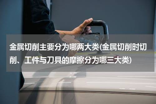 金属切削主要分为哪两大类(金属切削时切削、工件与刀具的摩擦分为哪三大类)