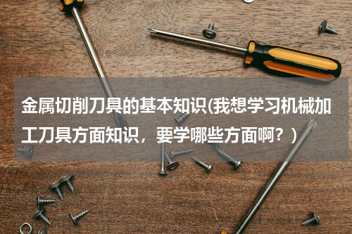 金属切削刀具的基本知识(我想学习机械加工刀具方面知识，要学哪些方面啊？)